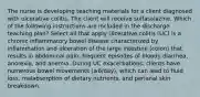 The nurse is developing teaching materials for a client diagnosed with ulcerative colitis. The client will receive sulfasalazine. Which of the following instructions are included in the discharge teaching plan? Select all that apply Ulcerative colitis (UC) is a chronic inflammatory bowel disease characterized by inflammation and ulceration of the large intestine (colon) that results in abdominal pain, frequent episodes of bloody diarrhea, anorexia, and anemia. During UC exacerbations, clients have numerous bowel movements (≥6/day), which can lead to fluid loss, malabsorption of dietary nutrients, and perianal skin breakdown.