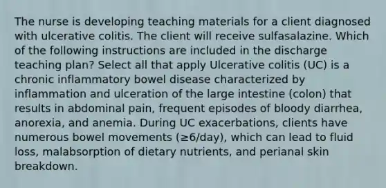 The nurse is developing teaching materials for a client diagnosed with ulcerative colitis. The client will receive sulfasalazine. Which of the following instructions are included in the discharge teaching plan? Select all that apply Ulcerative colitis (UC) is a chronic inflammatory bowel disease characterized by inflammation and ulceration of the large intestine (colon) that results in abdominal pain, frequent episodes of bloody diarrhea, anorexia, and anemia. During UC exacerbations, clients have numerous bowel movements (≥6/day), which can lead to fluid loss, malabsorption of dietary nutrients, and perianal skin breakdown.