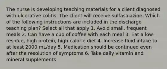 The nurse is developing teaching materials for a client diagnosed with ulcerative colitis. The client will receive sulfasalazine. Which of the following instructions are included in the discharge teaching plan? Select all that apply 1. Avoid small, frequent meals 2. Can have a cup of coffee with each meal 3. Eat a low-residue, high protein, high calorie diet 4. Increase fluid intake to at least 2000 mL/day 5. Medication should be continued even after the resolution of symptoms 6. Take daily vitamin and mineral supplements