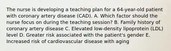 The nurse is developing a teaching plan for a 64-year-old patient with coronary artery disease (CAD). A. Which factor should the nurse focus on during the teaching session? B. Family history of coronary artery disease C. Elevated low-density lipoprotein (LDL) level D. Greater risk associated with the patient's gender E. Increased risk of cardiovascular disease with aging