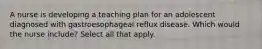 A nurse is developing a teaching plan for an adolescent diagnosed with gastroesophageal reflux disease. Which would the nurse include? Select all that apply.