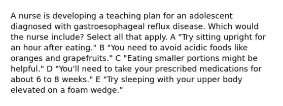 A nurse is developing a teaching plan for an adolescent diagnosed with gastroesophageal reflux disease. Which would the nurse include? Select all that apply. A "Try sitting upright for an hour after eating." B "You need to avoid acidic foods like oranges and grapefruits." C "Eating smaller portions might be helpful." D "You'll need to take your prescribed medications for about 6 to 8 weeks." E "Try sleeping with your upper body elevated on a foam wedge."