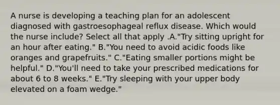 A nurse is developing a teaching plan for an adolescent diagnosed with gastroesophageal reflux disease. Which would the nurse include? Select all that apply .A."Try sitting upright for an hour after eating." B."You need to avoid acidic foods like oranges and grapefruits." C."Eating smaller portions might be helpful." D."You'll need to take your prescribed medications for about 6 to 8 weeks." E."Try sleeping with your upper body elevated on a foam wedge."