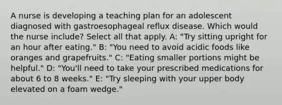 A nurse is developing a teaching plan for an adolescent diagnosed with gastroesophageal reflux disease. Which would the nurse include? Select all that apply. A: "Try sitting upright for an hour after eating." B: "You need to avoid acidic foods like oranges and grapefruits." C: "Eating smaller portions might be helpful." D: "You'll need to take your prescribed medications for about 6 to 8 weeks." E: "Try sleeping with your upper body elevated on a foam wedge."