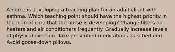 A nurse is developing a teaching plan for an adult client with asthma. Which teaching point should have the highest priority in the plan of care that the nurse is developing? Change filters on heaters and air conditioners frequently. Gradually increase levels of physical exertion. Take prescribed medications as scheduled. Avoid goose-down pillows.