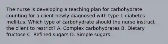 The nurse is developing a teaching plan for carbohydrate counting for a client newly diagnosed with type 1 diabetes mellitus. Which type of carbohydrate should the nurse instruct the client to​ restrict? A. Complex carbohydrates B. Dietary fructose C. Refined sugars D. Simple sugars