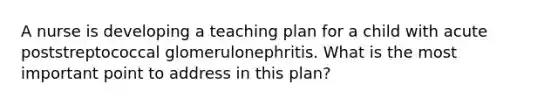 A nurse is developing a teaching plan for a child with acute poststreptococcal glomerulonephritis. What is the most important point to address in this plan?