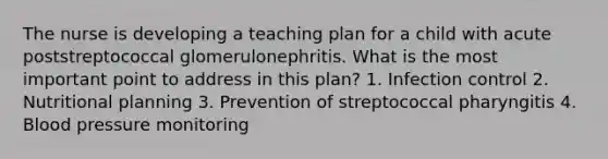 The nurse is developing a teaching plan for a child with acute poststreptococcal glomerulonephritis. What is the most important point to address in this plan? 1. Infection control 2. Nutritional planning 3. Prevention of streptococcal pharyngitis 4. Blood pressure monitoring