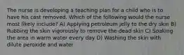 The nurse is developing a teaching plan for a child who is to have his cast removed. Which of the following would the nurse most likely include? A) Applying petroleum jelly to the dry skin B) Rubbing the skin vigorously to remove the dead skin C) Soaking the area in warm water every day D) Washing the skin with dilute peroxide and water