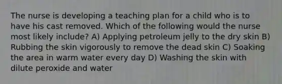 The nurse is developing a teaching plan for a child who is to have his cast removed. Which of the following would the nurse most likely include? A) Applying petroleum jelly to the dry skin B) Rubbing the skin vigorously to remove the dead skin C) Soaking the area in warm water every day D) Washing the skin with dilute peroxide and water