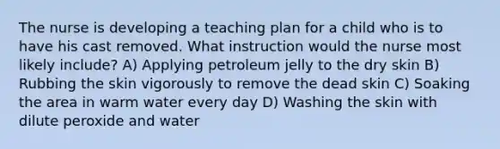 The nurse is developing a teaching plan for a child who is to have his cast removed. What instruction would the nurse most likely include? A) Applying petroleum jelly to the dry skin B) Rubbing the skin vigorously to remove the dead skin C) Soaking the area in warm water every day D) Washing the skin with dilute peroxide and water