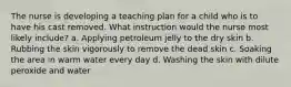 The nurse is developing a teaching plan for a child who is to have his cast removed. What instruction would the nurse most likely include? a. Applying petroleum jelly to the dry skin b. Rubbing the skin vigorously to remove the dead skin c. Soaking the area in warm water every day d. Washing the skin with dilute peroxide and water