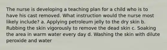 The nurse is developing a teaching plan for a child who is to have his cast removed. What instruction would the nurse most likely include? a. Applying petroleum jelly to the dry skin b. Rubbing the skin vigorously to remove the dead skin c. Soaking the area in warm water every day d. Washing the skin with dilute peroxide and water