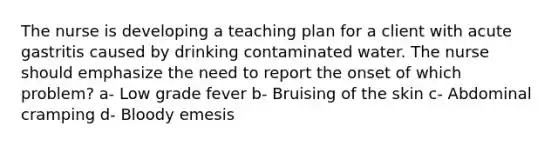 The nurse is developing a teaching plan for a client with acute gastritis caused by drinking contaminated water. The nurse should emphasize the need to report the onset of which problem? a- Low grade fever b- Bruising of the skin c- Abdominal cramping d- Bloody emesis