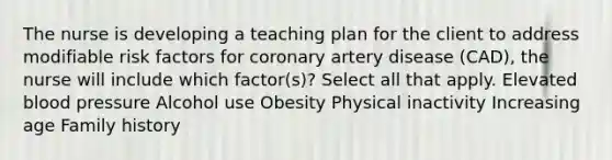 The nurse is developing a teaching plan for the client to address modifiable risk factors for coronary artery disease (CAD), the nurse will include which factor(s)? Select all that apply. Elevated blood pressure Alcohol use Obesity Physical inactivity Increasing age Family history