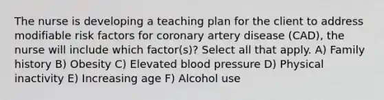 The nurse is developing a teaching plan for the client to address modifiable risk factors for coronary artery disease (CAD), the nurse will include which factor(s)? Select all that apply. A) Family history B) Obesity C) Elevated blood pressure D) Physical inactivity E) Increasing age F) Alcohol use