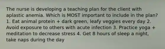 The nurse is developing a teaching plan for the client with aplastic anemia. Which is MOST important to include in the plan? 1. Eat animal protein + dark green, leafy veggies every day 2. Avoid exposure to others with acute infection 3. Practice yoga + meditation to decrease stress 4. Get 8 hours of sleep a night, take naps during the day