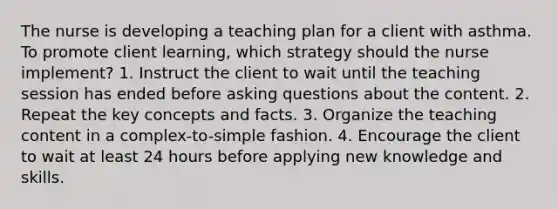 The nurse is developing a teaching plan for a client with asthma. To promote client​ learning, which strategy should the nurse​ implement? 1. Instruct the client to wait until the teaching session has ended before asking questions about the content. 2. Repeat the key concepts and facts. 3. Organize the teaching content in a​ complex-to-simple fashion. 4. Encourage the client to wait at least 24 hours before applying new knowledge and skills.