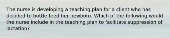 The nurse is developing a teaching plan for a client who has decided to bottle feed her newborn. Which of the following would the nurse include in the teaching plan to facilitate suppression of lactation?