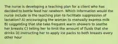 The nurse is developing a teaching plan for a client who has decided to bottle feed her newborn. Which information would the nurse include in the teaching plan to facilitate suppression of lactation? A) encouraging the woman to manually express milk B) suggesting that she take frequent warm showers to soothe her breasts C) telling her to limit the amount of fluids that she drinks D) instructing her to apply ice packs to both breasts every other hour