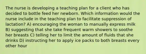 The nurse is developing a teaching plan for a client who has decided to bottle feed her newborn. Which information would the nurse include in the teaching plan to facilitate suppression of lactation? A) encouraging the woman to manually express milk B) suggesting that she take frequent warm showers to soothe her breasts C) telling her to limit the amount of fluids that she drinks D) instructing her to apply ice packs to both breasts every other hour