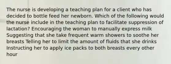 The nurse is developing a teaching plan for a client who has decided to bottle feed her newborn. Which of the following would the nurse include in the teaching plan to facilitate suppression of lactation? Encouraging the woman to manually express milk Suggesting that she take frequent warm showers to soothe her breasts Telling her to limit the amount of fluids that she drinks Instructing her to apply ice packs to both breasts every other hour