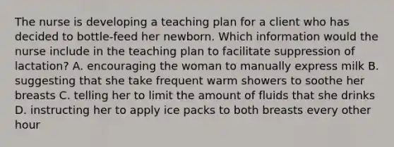 The nurse is developing a teaching plan for a client who has decided to bottle-feed her newborn. Which information would the nurse include in the teaching plan to facilitate suppression of lactation? A. encouraging the woman to manually express milk B. suggesting that she take frequent warm showers to soothe her breasts C. telling her to limit the amount of fluids that she drinks D. instructing her to apply ice packs to both breasts every other hour