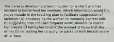 The nurse is developing a teaching plan for a client who has decided to bottle-feed her newborn. Which information would the nurse include in the teaching plan to facilitate suppression of lactation? A) encouraging the woman to manually express milk B) suggesting that she take frequent warm showers to soothe her breasts C) telling her to limit the amount of fluids that she drinks D) instructing her to apply ice packs to both breasts every other hour