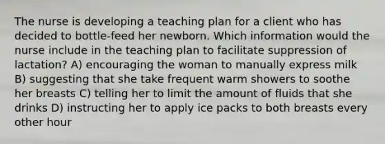 The nurse is developing a teaching plan for a client who has decided to bottle-feed her newborn. Which information would the nurse include in the teaching plan to facilitate suppression of lactation? A) encouraging the woman to manually express milk B) suggesting that she take frequent warm showers to soothe her breasts C) telling her to limit the amount of fluids that she drinks D) instructing her to apply ice packs to both breasts every other hour