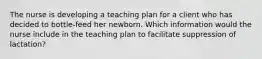 The nurse is developing a teaching plan for a client who has decided to bottle-feed her newborn. Which information would the nurse include in the teaching plan to facilitate suppression of lactation?