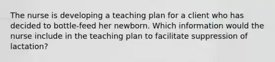 The nurse is developing a teaching plan for a client who has decided to bottle-feed her newborn. Which information would the nurse include in the teaching plan to facilitate suppression of lactation?