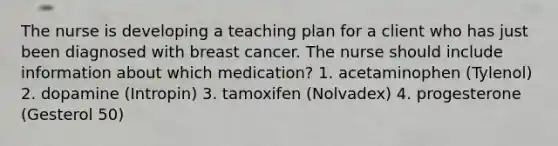 The nurse is developing a teaching plan for a client who has just been diagnosed with breast cancer. The nurse should include information about which medication? 1. acetaminophen (Tylenol) 2. dopamine (Intropin) 3. tamoxifen (Nolvadex) 4. progesterone (Gesterol 50)