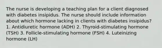 The nurse is developing a teaching plan for a client diagnosed with diabetes insipidus. The nurse should include information about which hormone lacking in clients with diabetes insipidus? 1. Antidiuretic hormone (ADH) 2. Thyroid-stimulating hormone (TSH) 3. Follicle-stimulating hormone (FSH) 4. Luteinizing hormone (LH)