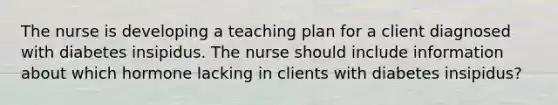 The nurse is developing a teaching plan for a client diagnosed with diabetes insipidus. The nurse should include information about which hormone lacking in clients with diabetes insipidus?