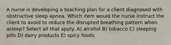 A nurse is developing a teaching plan for a client diagnosed with obstructive sleep apnea. Which item would the nurse instruct the client to avoid to reduce the disrupted breathing pattern when asleep? Select all that apply. A) alcohol B) tobacco C) sleeping pills D) dairy products E) spicy foods