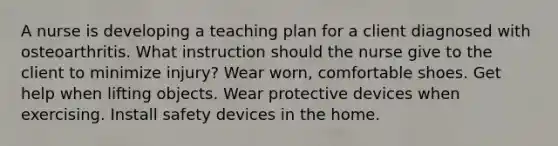 A nurse is developing a teaching plan for a client diagnosed with osteoarthritis. What instruction should the nurse give to the client to minimize injury? Wear worn, comfortable shoes. Get help when lifting objects. Wear protective devices when exercising. Install safety devices in the home.