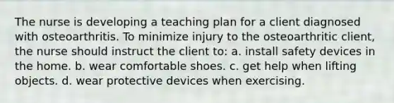 The nurse is developing a teaching plan for a client diagnosed with osteoarthritis. To minimize injury to the osteoarthritic client, the nurse should instruct the client to: a. install safety devices in the home. b. wear comfortable shoes. c. get help when lifting objects. d. wear protective devices when exercising.