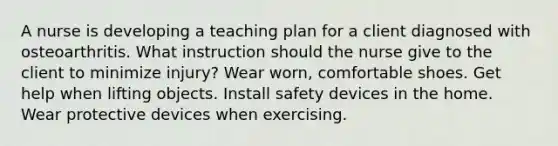 A nurse is developing a teaching plan for a client diagnosed with osteoarthritis. What instruction should the nurse give to the client to minimize injury? Wear worn, comfortable shoes. Get help when lifting objects. Install safety devices in the home. Wear protective devices when exercising.