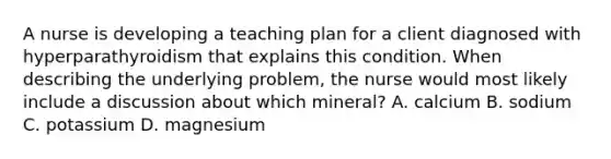 A nurse is developing a teaching plan for a client diagnosed with hyperparathyroidism that explains this condition. When describing the underlying problem, the nurse would most likely include a discussion about which mineral? A. calcium B. sodium C. potassium D. magnesium