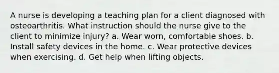 A nurse is developing a teaching plan for a client diagnosed with osteoarthritis. What instruction should the nurse give to the client to minimize injury? a. Wear worn, comfortable shoes. b. Install safety devices in the home. c. Wear protective devices when exercising. d. Get help when lifting objects.