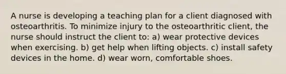 A nurse is developing a teaching plan for a client diagnosed with osteoarthritis. To minimize injury to the osteoarthritic client, the nurse should instruct the client to: a) wear protective devices when exercising. b) get help when lifting objects. c) install safety devices in the home. d) wear worn, comfortable shoes.