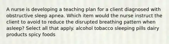 A nurse is developing a teaching plan for a client diagnosed with obstructive sleep apnea. Which item would the nurse instruct the client to avoid to reduce the disrupted breathing pattern when asleep? Select all that apply. alcohol tobacco sleeping pills dairy products spicy foods