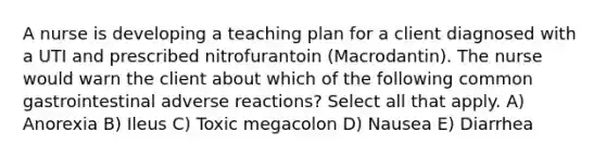 A nurse is developing a teaching plan for a client diagnosed with a UTI and prescribed nitrofurantoin (Macrodantin). The nurse would warn the client about which of the following common gastrointestinal adverse reactions? Select all that apply. A) Anorexia B) Ileus C) Toxic megacolon D) Nausea E) Diarrhea