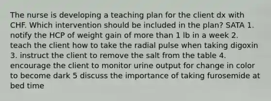 The nurse is developing a teaching plan for the client dx with CHF. Which intervention should be included in the plan? SATA 1. notify the HCP of weight gain of more than 1 lb in a week 2. teach the client how to take the radial pulse when taking digoxin 3. instruct the client to remove the salt from the table 4. encourage the client to monitor urine output for change in color to become dark 5 discuss the importance of taking furosemide at bed time