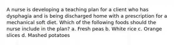 A nurse is developing a teaching plan for a client who has dysphagia and is being discharged home with a prescription for a mechanical soft diet. Which of the following foods should the nurse include in the plan? a. Fresh peas b. White rice c. Orange slices d. Mashed potatoes