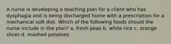 A nurse is developing a teaching plan for a client who has dysphagia and is being discharged home with a prescription for a mechanical soft diet. Which of the following foods should the nurse include in the plan? a. fresh peas b. white rice c. orange slices d. mashed potatoes