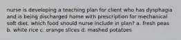 nurse is developing a teaching plan for client who has dysphagia and is being discharged home with prescription for mechanical soft diet. which food should nurse include in plan? a. fresh peas b. white rice c. orange slices d. mashed potatoes