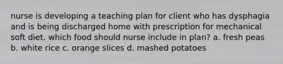 nurse is developing a teaching plan for client who has dysphagia and is being discharged home with prescription for mechanical soft diet. which food should nurse include in plan? a. fresh peas b. white rice c. orange slices d. mashed potatoes