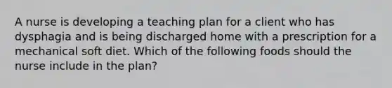 A nurse is developing a teaching plan for a client who has dysphagia and is being discharged home with a prescription for a mechanical soft diet. Which of the following foods should the nurse include in the plan?