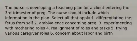 The nurse is developing a teaching plan for a client entering the 3rd trimester of preg. The nurse should include which information in the plan. Select all that apply 1. differentiating the fetus from self 2. ambivalence concerning preg. 3. experimenting with mothering roles 4. realignment of roles and tasks 5. trying various caregiver roles 6. concern about labor and birth